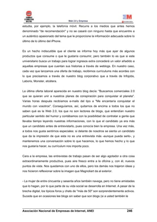 estudia, por ejemplo, la telefonía móvil. Recurre a los medios que antes hemos
denominado "de recomendación" y no se casará con ninguno hasta que encuentre a
un auténtico apasionado del tema que le proporcione la información adecuada sobre lo
último de lo último del iPhone.


Es un hecho indiscutible que el cliente se informa hoy más que ayer de algunos
productos que consume o que le gustaría consumir, pero también lo es que si este
universitario busca un trabajo para lograr ingresos extra concederá un valor añadido a
aquellas empresas que cuentan sus historias a través de weblogs. En nuestro caso,
cada vez que lanzamos una oferta de trabajo, recibimos currículums más acordes con
lo que precisamos a través de nuestro blog corporativo que a través de Infojobs,
Laboris, Monster, etcétera.


La última oferta laboral aparecida en nuestro blog decía: "Buscamos comerciales 2.0
que se quieran unir a nuestros planes de conspiración para conquistar el planeta".
Varias horas después recibíamos e-mails del tipo a "Me encantaría conquistar el
mundo con vosotros". Conseguíamos, así, quitarnos de encima a todos los que no
saben qué es la Web 2.0, los que no son lectores de blogs, que entendían nuestro
particular sentido del humor y contábamos con la posibilidad de contratar a gente que
llevaba tiempo leyendo nuestras informaciones, con lo que el candidato ya era más
que un candidato antes de entrevistarlo, pues conocía bien la empresa. Una vez más,
a todos nos gusta sentirnos especiales: si delante de nosotros se sienta un candidato
que da la impresión de que esta no es una entrevista más -aunque pueda serlo-, y
mantenemos una conversación sobre lo que hacemos, lo que hemos hecho y lo que
nos gustaría hacer, su currículum nos importa poco.


Cara a la empresa, las entrevistas de trabajo pasan de ser algo agotador a otra cosa
extraordinariamente productiva, pues aire fresco entra a la oficina y, con él, nuevos
puntos de vista. Nos quedamos con uno de ellos, pero los demás nos trajeron ideas y
nos hicieron reflexionar sobre la imagen que Magnoliart da al exterior.


- La mujer de entre cincuenta y sesenta años también navega, pero no tiene amistades
que lo hagan, por lo que parte de su vida social se desarrolla en Internet. A pesar de la
brecha digital, los típicos foros y chats de "más de 50" son sorprendentemente activos.
Sucede que en ocasiones lee blogs sin saber que son blogs (si a usted también le


______________________________________________________________________
Asociación Nacional de Empresas de Internet, ANEI                 246
 