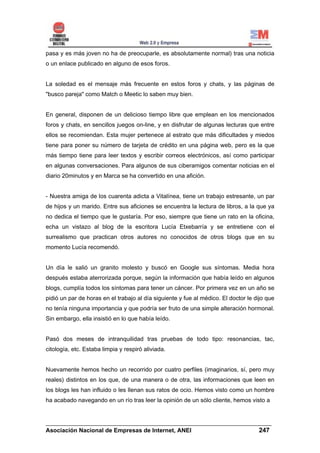 pasa y es más joven no ha de preocuparle, es absolutamente normal) tras una noticia
o un enlace publicado en alguno de esos foros.


La soledad es el mensaje más frecuente en estos foros y chats, y las páginas de
"busco pareja" como Match o Meetic lo saben muy bien.


En general, disponen de un delicioso tiempo libre que emplean en los mencionados
foros y chats, en sencillos juegos on-line, y en disfrutar de algunas lecturas que entre
ellos se recomiendan. Esta mujer pertenece al estrato que más dificultades y miedos
tiene para poner su número de tarjeta de crédito en una página web, pero es la que
más tiempo tiene para leer textos y escribir correos electrónicos, así como participar
en algunas conversaciones. Para algunos de sus ciberamigos comentar noticias en el
diario 20minutos y en Marca se ha convertido en una afición.


- Nuestra amiga de los cuarenta adicta a Vitalínea, tiene un trabajo estresante, un par
de hijos y un marido. Entre sus aficiones se encuentra la lectura de libros, a la que ya
no dedica el tiempo que le gustaría. Por eso, siempre que tiene un rato en la oficina,
echa un vistazo al blog de la escritora Lucía Etxebarría y se entretiene con el
surrealismo que practican otros autores no conocidos de otros blogs que en su
momento Lucía recomendó.


Un día le salió un granito molesto y buscó en Google sus síntomas. Media hora
después estaba aterrorizada porque, según la información que había leído en algunos
blogs, cumplía todos los síntomas para tener un cáncer. Por primera vez en un año se
pidió un par de horas en el trabajo al día siguiente y fue al médico. El doctor le dijo que
no tenía ninguna importancia y que podría ser fruto de una simple alteración hormonal.
Sin embargo, ella insistió en lo que había leído.


Pasó dos meses de intranquilidad tras pruebas de todo tipo: resonancias, tac,
citología, etc. Estaba limpia y respiró aliviada.


Nuevamente hemos hecho un recorrido por cuatro perfiles (imaginarios, sí, pero muy
reales) distintos en los que, de una manera o de otra, las informaciones que leen en
los blogs les han influido o les llenan sus ratos de ocio. Hemos visto como un hombre
ha acabado navegando en un río tras leer la opinión de un sólo cliente, hemos visto a


______________________________________________________________________
Asociación Nacional de Empresas de Internet, ANEI                 247
 