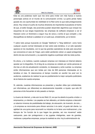 Esta es una poderosa razón que nos sirve para invitar con más fuerza a nuevos
personajes activos en el mundo de la comunicación on-line. La pyme jamás había
gozado de una oportunidad de visibilidad en la Red como la que está protagonizando
ahora. Hoy rompe el sueño de muchos directores de importantes buscadores el hecho
de que, al estilo Google, dos jovencitos puedan desarrollar algoritmos que rompan los
esquemas de sus largas trayectorias; las empresas de software empiezan a ver el
freeware como un fenómeno a seguir muy de cerca y contra el que competir; y las
discográficas se dedican a patalear en un suelo que, simplemente, ya no tienen.


Y sobre todo porque buscando en Google "telefonía" o "blog telefonía", como haría
cualquier usuario normal interesado en leer sobre esta temática, ni un sólo operador
aparece en los resultados, con lo que las grandes operadoras de este país escuchan
(ya conocemos el caso de Yoigo), pero están perdiendo cobrar un papel protagonista
dentro de esa comunicación, y su aparente negativa a participar sólo les resta puntos.


Es ahora, y no mañana, cuando cualquier empresa con intereses en Internet debería
apostar por la blogosfera. Si el blog de su empresa es visitado por veinte personas al
día tras un año de actualización constante, no desespere y eche cuentas: su empresa
emite informaciones que son leídas por más de 600 personas interesadas en la
temática al mes. Si relacionamos el tiempo invertido en escribir los post con la
audiencia, acabamos de realizar la que es posiblemente la mejor campaña publicitaria
de la historia de nuestra empresa.


Si, además, nuestras informaciones se presentan y resultan útiles (por entretenidas,
por informativas, por diferentes) es absolutamente imposible -e injusto- que sólo 20
personas al día frecuenten el sitio pasado un tiempo.


Lo bueno de Internet, y más aún la era Web 2.0, es que ha abierto la puerta a todos: a
empresarios y a clientes. Los papeles se han alterado y el cliente empieza a descubrir
un abanico inmenso de posibilidades de trabajo, de educación, de inversión, de ocio,...
y la empresa se reconvierte para ofrecer servicios 'a la carta', al gusto del cliente. La
agilidad de una pyme para reconvertir su industria no la tiene una multinacional, y los
tiempos de "en función de lo que hagan los grandes, así nos movemos" están
caducando, para dar protagonismo a las jugadas inteligentes, sean de grandes,
medianas o pequeñas empresas, porque la realidad es otra: hoy la administración de


______________________________________________________________________
Asociación Nacional de Empresas de Internet, ANEI                 249
 