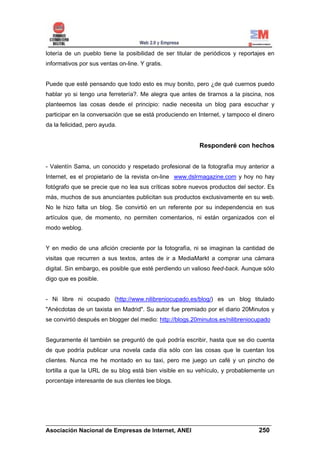 lotería de un pueblo tiene la posibilidad de ser titular de periódicos y reportajes en
informativos por sus ventas on-line. Y gratis.


Puede que esté pensando que todo esto es muy bonito, pero ¿de qué cuernos puedo
hablar yo si tengo una ferretería?. Me alegra que antes de tirarnos a la piscina, nos
planteemos las cosas desde el principio: nadie necesita un blog para escuchar y
participar en la conversación que se está produciendo en Internet, y tampoco el dinero
da la felicidad, pero ayuda.


                                                          Responderé con hechos


- Valentín Sama, un conocido y respetado profesional de la fotografía muy anterior a
Internet, es el propietario de la revista on-line www.dslrmagazine.com y hoy no hay
fotógrafo que se precie que no lea sus críticas sobre nuevos productos del sector. Es
más, muchos de sus anunciantes publicitan sus productos exclusivamente en su web.
No le hizo falta un blog. Se convirtió en un referente por su independencia en sus
artículos que, de momento, no permiten comentarios, ni están organizados con el
modo weblog.


Y en medio de una afición creciente por la fotografía, ni se imaginan la cantidad de
visitas que recurren a sus textos, antes de ir a MediaMarkt a comprar una cámara
digital. Sin embargo, es posible que esté perdiendo un valioso feed-back. Aunque sólo
digo que es posible.


- Ni libre ni ocupado (http://www.nilibreniocupado.es/blog/) es un blog titulado
"Anécdotas de un taxista en Madrid". Su autor fue premiado por el diario 20Minutos y
se convirtió después en blogger del medio: http://blogs.20minutos.es/nilibreniocupado


Seguramente él también se preguntó de qué podría escribir, hasta que se dio cuenta
de que podría publicar una novela cada día sólo con las cosas que le cuentan los
clientes. Nunca me he montado en su taxi, pero me juego un café y un pincho de
tortilla a que la URL de su blog está bien visible en su vehículo, y probablemente un
porcentaje interesante de sus clientes lee blogs.




______________________________________________________________________
Asociación Nacional de Empresas de Internet, ANEI                 250
 