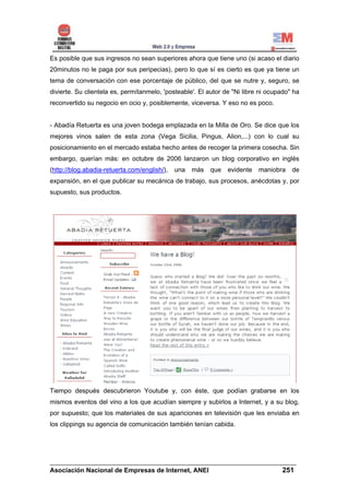 Es posible que sus ingresos no sean superiores ahora que tiene uno (si acaso el diario
20minutos no le paga por sus peripecias), pero lo que sí es cierto es que ya tiene un
tema de conversación con ese porcentaje de público, del que se nutre y, seguro, se
divierte. Su clientela es, permítanmelo, 'posteable'. El autor de "Ni libre ni ocupado" ha
reconvertido su negocio en ocio y, posiblemente, viceversa. Y eso no es poco.


- Abadía Retuerta es una joven bodega emplazada en la Milla de Oro. Se dice que los
mejores vinos salen de esta zona (Vega Sicilia, Pingus, Alion,...) con lo cual su
posicionamiento en el mercado estaba hecho antes de recoger la primera cosecha. Sin
embargo, querían más: en octubre de 2006 lanzaron un blog corporativo en inglés
(http://blog.abadia-retuerta.com/english/),   una   más   que   evidente   maniobra    de
expansión, en el que publicar su mecánica de trabajo, sus procesos, anécdotas y, por
supuesto, sus productos.




Tiempo después descubrieron Youtube y, con éste, que podían grabarse en los
mismos eventos del vino a los que acudían siempre y subirlos a Internet, y a su blog,
por supuesto; que los materiales de sus apariciones en televisión que les enviaba en
los clippings su agencia de comunicación también tenían cabida.




______________________________________________________________________
Asociación Nacional de Empresas de Internet, ANEI                 251
 