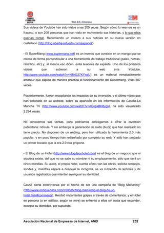 Sus vídeos de Youtube han sido vistos unas 200 veces. Según cómo lo veamos es un
fracaso, o son 200 personas que han visto en movimiento sus historias, y lo que ellos
querían contar. Recomiendo un vistazo a sus noticias en su nueva versión en
castellano (http://blog.abadia-retuerta.com/espanol/).


- El SuperMang (www.supermang.net) es un invento que consiste en un mango que se
coloca de forma perpendicular a una herramienta de trabajo tradicional (palas, horcas,
rastrillos, etc) y, al menos eso dicen, evita lesiones de espalda. Uno de los primeros
vídeos         que      subieron        a       su       web         (vía      Youtube,
http://www.youtube.com/watch?v=N4hG27KYnqU) es un material rematadamente
amateur que explica de manera práctica el funcionamiento del Supermang. Visto 567
veces.


Posteriormente, fueron recopilando los impactos de su invención, y el último vídeo que
han colocado en su website, sobre su aparición en los informativos de Castilla-La
Mancha TV (http://www.youtube.com/watch?v=ACepxBH8ygs), ha sido visualizado
3.294 veces.


No conocemos sus ventas, pero podríamos arriesgarnos a cifrar la inversión
publicitaria: ridícula. Y sin embargo la generación de ruido (buzz) que han realizado no
tiene precio. No disponen de un weblog, pero han utilizado la herramienta 2.0 más
popular, y en poco tiempo han rediseñado por completo su web. Y sólo han probado
un primer bocado que la era 2.0 nos propone.


- El Blog de un Hotel (http://www.blogdeunhotel.com) es el blog de un negocio que ni
siquiera existe, del que no se sabe su nombre ni su emplazamiento, sólo que será un
cinco estrellas. Su autor, el propio hotel, cuenta cómo van las obras, solicita consejos,
sondea y, mientras espera a despejar la incógnita, se va nutriendo de lectores y de
usuarios registrados que intentan averiguar su identidad.


Causó cierta controversia por el hecho de ser una campaña de "Blog Marketing"
(http://www.enriquedans.com/2008/02/blog-marketing-el-blog-de-un-
hotel.html#comments). Recibió importantes golpes a través de comentarios, y el Hotel
en persona (o en edificio, según se mire) se enfrentó a ellos sin nada que esconder,
excepto su identidad, por supuesto.


______________________________________________________________________
Asociación Nacional de Empresas de Internet, ANEI                 252
 