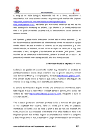 El Blog de un Hotel consiguió, haciéndose eco de la crítica, escuchando y
respondiendo, que otros lectores saltaran a la palestra para defender ese proyecto
(http://www.enriquedans.com/2008/02/blog-marketing-el-blog-de-un-
hotel.html#comment-68223) aduciendo que, aun cuando saben que se trata de una
clara estrategia de marketing, les encanta. Aquí tenemos a un cliente potencial del
hotel (o no) que si un día entra y duerme en él, su relación afectiva con las paredes no
serán las mismas.


Por supuesto. ¿Desde cuándo rechazamos un buen trato a cambio de dinero? ¿O es
que nos creemos que los camareros del restaurante de anoche nos trataron de lujo por
nuestro interior? Pruebe a sustituir al camarero por un blog corporativo, y a unos
comensales que, de momento, no han pasado su tarjeta de crédito por el blog y les
entusiasma la idea, los regalos y los descuentos en ese hotel. ¿Por qué no? Como
dice uno de los comentaros en la discusión ¿quién es el árbitro del 2.0 aquí?. Las
personas no están en contra de la publicidad, sino de la mala publicidad.


                                          Comunicar desde la empresa: el crack


En tiempos de 'gestión del conocimiento' resultan muy interesantes las prácticas de
grandes empresas en cuanto a blogs personales para sus grandes ejecutivos, como el
caso de General Motors y su vicepresidente, Bob Lutz (http://fastlane.gmblogs.com/).
Pero también resulta curioso el hecho de que, incluso, muchos de ellos lleguen a la
empresa con el blog puesto y pasen a ser altavoces de la misma.


El ejemplo de Microsoft en España muestra una extraordinaria clarividencia, sobre
todo después de que la presidenta de Microsoft Ibérica en persona, Rosa García ("El
ventanal de Rosa" http://elventanalderosa.spaces.live.com/), inaugurara el suyo en
noviembre de 2007.


Y no es casual que lleven a cabo estas prácticas cuando la marca de Bill Gates goza
de una aceptación muy negativa. Tener en cuenta, por lo tanto, los procesos
informativos en cuanto a qué se habla y quién lo dice es vital para Microsoft. De
hecho, muchos de sus empleados en Redmond llevan años metidos de lleno en la
blogosfera (existen más de 1500 blogs de sus empleados que hablan de la compañía
y de su trabajo). Pero es más, la aparición de Google en el mercado de los buscadores


______________________________________________________________________
Asociación Nacional de Empresas de Internet, ANEI                 253
 