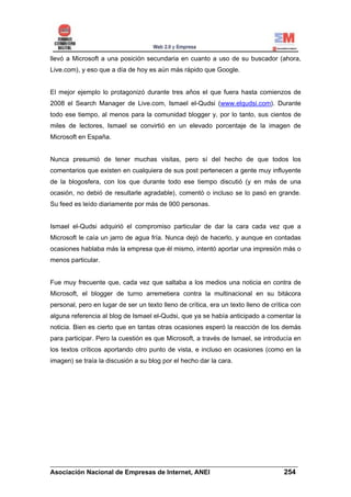 llevó a Microsoft a una posición secundaria en cuanto a uso de su buscador (ahora,
Live.com), y eso que a día de hoy es aún más rápido que Google.


El mejor ejemplo lo protagonizó durante tres años el que fuera hasta comienzos de
2008 el Search Manager de Live.com, Ismael el-Qudsi (www.elqudsi.com). Durante
todo ese tiempo, al menos para la comunidad blogger y, por lo tanto, sus cientos de
miles de lectores, Ismael se convirtió en un elevado porcentaje de la imagen de
Microsoft en España.


Nunca presumió de tener muchas visitas, pero sí del hecho de que todos los
comentarios que existen en cualquiera de sus post pertenecen a gente muy influyente
de la blogosfera, con los que durante todo ese tiempo discutió (y en más de una
ocasión, no debió de resultarle agradable), comentó o incluso se lo pasó en grande.
Su feed es leído diariamente por más de 900 personas.


Ismael el-Qudsi adquirió el compromiso particular de dar la cara cada vez que a
Microsoft le caía un jarro de agua fría. Nunca dejó de hacerlo, y aunque en contadas
ocasiones hablaba más la empresa que él mismo, intentó aportar una impresión más o
menos particular.


Fue muy frecuente que, cada vez que saltaba a los medios una noticia en contra de
Microsoft, el blogger de turno arremetiera contra la multinacional en su bitácora
personal, pero en lugar de ser un texto lleno de crítica, era un texto lleno de crítica con
alguna referencia al blog de Ismael el-Qudsi, que ya se había anticipado a comentar la
noticia. Bien es cierto que en tantas otras ocasiones esperó la reacción de los demás
para participar. Pero la cuestión es que Microsoft, a través de Ismael, se introducía en
los textos críticos aportando otro punto de vista, e incluso en ocasiones (como en la
imagen) se traía la discusión a su blog por el hecho dar la cara.




______________________________________________________________________
Asociación Nacional de Empresas de Internet, ANEI                 254
 