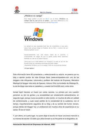 Esta información tiene 48 comentarios, y seleccionando su autoría, se pasaron por su
blog a aportar puntos de vista Enrique Dans (www.enriquedans.com uno de los
bloggers más influyentes, columnista y profesor del Instituto de Empresa), Marcelino
Madrigal (el blogger más leído de Spaces), Antonio Ortiz (co-fundador de Weblogs SL,
la red de blogs más leída en castellano, y creador de Error500.com), entre otros.


Ismael logró hacerse un hueco por varias razones. La primera por una cuestión
personal: su don de gentes y su accesibilidad son simplemente extraordinarios; en
segundo lugar, porque nunca se perdió un sólo evento, en muchos de ellos en calidad
de conferenciante, y supo sacar partido de la complicidad de la audiencia, con el
tiempo, mayoritariamente seguidora de su blog y de su sentido del humor; tercero,
porque detrás del blogger hay un profesional con muchos años de experiencia en su
sector. Él era el 'crack'.


Y, por último, en cuarto lugar, no quiero dejar el asunto sin hacer una breve mención a
su manera de escribir. El estilo que utiliza Ismael no es frecuente en la blogosfera, en

______________________________________________________________________
Asociación Nacional de Empresas de Internet, ANEI                 255
 