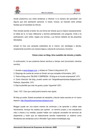 donde predomina una cierta tendencia a informar 'a la manera del periodista' con
alguna que otra aportación personal. A veces, incluso, se mezclan tanto ambas
facetas que el resultado es ridículo.


Pero Ismael escribe al lector de una forma tan directa que le implica necesariamente:
le habla de tú, le hace reflexionar y termina planteándole una pregunta. Invita a la
participación, pero antes, regala una sonrisa, y ya hemos hablado de las pequeñas
felicidades.


Ismael no hizo una campaña publicitaria de sí mismo, con estrategia y demás,
simplemente encontró una manera lógica y natural de comunicar y funcionó.


                         Cómo crear un blog. Una cuestión de minuto y medio.


A continuación, lo que podemos llamar escritura a tiempo real (cronometro mientras
escribo).


1. Accedo a www.blogger.com y clickeo en "Crear tu blog ahora" (2'')
2. Dispongo de cuenta de correo en Gmail, así que completo el formulario. (30'')
3. Titulo el blog como "BLOGS Y EMPRESA - El blog en el mundo empresarial" (10'')
4. Como dirección del blog, pruebo suerte con "blogosferayempresas.blogspot.com".
Perfecto, disponible. (10'')
5. Elijo la plantilla que más me gusta y pulso "siguiente" (30'')


Total: 1'22''. Creo que usted podría hacerlo más rápido.


Mi blog ya existe. Estaré encantado de saludarle y discutir estos asuntos en mi nuevo
espacio: http://blogosferayempresas.blogspot.com/


Blogger puede ser una buena manera de comenzar y de aprender a utilizar esta
herramienta. Aunque los osados que quieran un dominio propio y una arquitectura
más o menos a su medida, pueden hablar con cualquier proveedor de servicios de
alojamiento y verán que es relativamente sencillo implementar un sistema como
Wordpress (es.wordpress.com) o Movable Type (www.movabletype.org).


______________________________________________________________________
Asociación Nacional de Empresas de Internet, ANEI                 256
 