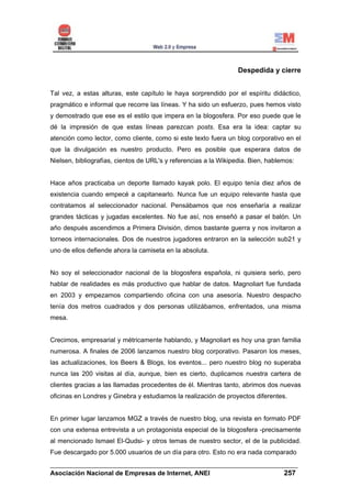 Despedida y cierre


Tal vez, a estas alturas, este capítulo le haya sorprendido por el espíritu didáctico,
pragmático e informal que recorre las líneas. Y ha sido un esfuerzo, pues hemos visto
y demostrado que ese es el estilo que impera en la blogosfera. Por eso puede que le
dé la impresión de que estas líneas parezcan posts. Esa era la idea: captar su
atención como lector, como cliente, como si este texto fuera un blog corporativo en el
que la divulgación es nuestro producto. Pero es posible que esperara datos de
Nielsen, bibliografías, cientos de URL's y referencias a la Wikipedia. Bien, hablemos:


Hace años practicaba un deporte llamado kayak polo. El equipo tenía diez años de
existencia cuando empecé a capitanearlo. Nunca fue un equipo relevante hasta que
contratamos al seleccionador nacional. Pensábamos que nos enseñaría a realizar
grandes tácticas y jugadas excelentes. No fue así, nos enseñó a pasar el balón. Un
año después ascendimos a Primera División, dimos bastante guerra y nos invitaron a
torneos internacionales. Dos de nuestros jugadores entraron en la selección sub21 y
uno de ellos defiende ahora la camiseta en la absoluta.


No soy el seleccionador nacional de la blogosfera española, ni quisiera serlo, pero
hablar de realidades es más productivo que hablar de datos. Magnoliart fue fundada
en 2003 y empezamos compartiendo oficina con una asesoría. Nuestro despacho
tenía dos metros cuadrados y dos personas utilizábamos, enfrentados, una misma
mesa.


Crecimos, empresarial y métricamente hablando, y Magnoliart es hoy una gran familia
numerosa. A finales de 2006 lanzamos nuestro blog corporativo. Pasaron los meses,
las actualizaciones, los Beers & Blogs, los eventos... pero nuestro blog no superaba
nunca las 200 visitas al día, aunque, bien es cierto, duplicamos nuestra cartera de
clientes gracias a las llamadas procedentes de él. Mientras tanto, abrimos dos nuevas
oficinas en Londres y Ginebra y estudiamos la realización de proyectos diferentes.


En primer lugar lanzamos MGZ a través de nuestro blog, una revista en formato PDF
con una extensa entrevista a un protagonista especial de la blogosfera -precisamente
al mencionado Ismael El-Qudsi- y otros temas de nuestro sector, el de la publicidad.
Fue descargado por 5.000 usuarios de un día para otro. Esto no era nada comparado
______________________________________________________________________
Asociación Nacional de Empresas de Internet, ANEI                 257
 