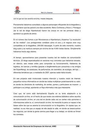 con lo que se nos vendría encima, meses después.


Previamente habíamos consultado a algunos personajes influyentes de la blogosfera y
nos contaron que les pareció una idea excelente. Manu Contreras y Arturo J. Paniagua
(de la red de blogs Hipertextual) fueron los únicos en ver las primeras ideas y
aportaron su granito de arena.


En el número dos fuimos a por Microsiervos e Hipertextual y titulamos "La revolución
de los medios". Los protagonistas contaban cómo el ocio y el negocio eran muy
compatibles en la blogosfera. 200.000 descargas. A partir de este momento, nuestro
blog subió y se mantuvo siempre por encima de las 4.000 visitas diarias. Simplemente
habíamos hecho algo distinto.


Al tiempo, aprovechamos para presentar nuestra red de medios de comunicación
técnicos. 22 blogs especializados en sectores muy concretos que habíamos lanzado,
en silencio, seis meses antes para comprobar su funcionamiento. Hablamos de
logística, de tuercas y tornillos (gracias a blogferreteria.com conocimos a los amigos
del SuperMang), de autobuses, de perfumerías, de cosmética, de ecología, del lujo, ...
diferentes temáticas que, a mediados de 2007, apenas nadie había tocado.


En ese proyecto está involucrada nuestra intención y nuestra visión de Internet:
pequeños nichos informativos en donde las visitas multiplican poderosamente su valor,
en donde los directores de marketing, de ventas, pymes y particulares se mueven y
participan a su antojo, aportando un flujo informativo más que interesante.


Creo que, tal como está demostrando España en su lenta adaptación a la
comunicación on-line, en el hecho de que exista una extensa biblioteca sobre asuntos
de comunicación on-line, en una red en donde cada vez se vierten más opiniones e
informaciones sobre la, sí, comunicación on-line, ha merecido la pena un repaso a las
bases sobre las que se asienta la comunicación en la blogosfera. Un repaso que, en
realidad, no es más que un espejo de ella desde la calle, en donde se desenvuelven
los negocios, por donde la gente camina para llegar a su trabajo, en donde se firman
los contratos.




______________________________________________________________________
Asociación Nacional de Empresas de Internet, ANEI                 258
 