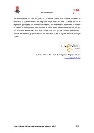 No reivindicamos la tradición, pero no podemos olvidar que nuestra sociedad ya
descubrió la comunicación y los negocios hace miles de años. A veces nos da la
impresión, por cosas que leemos diariamente, que mientras se acrecienta el número
de líderes en la blogosfera, más lejos se la llevan de las empresas reales con las que
nos reunimos diariamente, esas que no son start-ups, que no nacieron con Internet -
aunque les interese-, y que volcarían sus trastos en la red si alguien les dice un simple
"cómo".




                              Alberto Fernández, CEO de la agencia Magnoliart Scom
                                                                   www.magnoliart.com




______________________________________________________________________
Asociación Nacional de Empresas de Internet, ANEI                 259
 