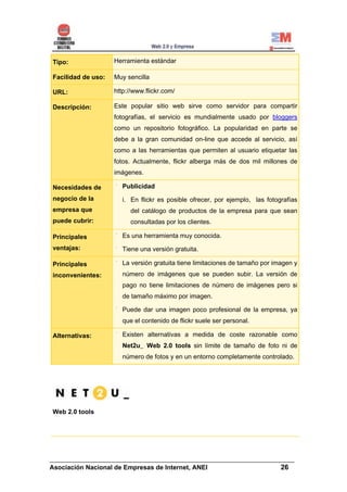 Tipo:               Herramienta estándar

Facilidad de uso:   Muy sencilla

URL:                http://www.flickr.com/

Descripción:        Este popular sitio web sirve como servidor para compartir
                    fotografías, el servicio es mundialmente usado por bloggers
                    como un repositorio fotográfico. La popularidad en parte se
                    debe a la gran comunidad on-line que accede al servicio, así
                    como a las herramientas que permiten al usuario etiquetar las
                    fotos. Actualmente, flickr alberga más de dos mil millones de
                    imágenes.

Necesidades de         Publicidad
negocio de la          i. En flickr es posible ofrecer, por ejemplo, las fotografías
empresa que               del catálogo de productos de la empresa para que sean
puede cubrir:             consultadas por los clientes.

Principales            Es una herramienta muy conocida.
ventajas:              Tiene una versión gratuita.

Principales            La versión gratuita tiene limitaciones de tamaño por imagen y
inconvenientes:        número de imágenes que se pueden subir. La versión de
                       pago no tiene limitaciones de número de imágenes pero si
                       de tamaño máximo por imagen.

                       Puede dar una imagen poco profesional de la empresa, ya
                       que el contenido de flickr suele ser personal.

Alternativas:          Existen alternativas a medida de coste razonable como
                       Net2u_ Web 2.0 tools sin límite de tamaño de foto ni de
                       número de fotos y en un entorno completamente controlado.




Web 2.0 tools




______________________________________________________________________
Asociación Nacional de Empresas de Internet, ANEI                 26
 