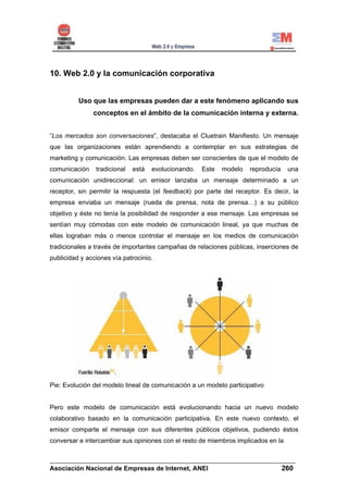 10. Web 2.0 y la comunicación corporativa


          Uso que las empresas pueden dar a este fenómeno aplicando sus
               conceptos en el ámbito de la comunicación interna y externa.


“Los mercados son conversaciones”, destacaba el Cluetrain Manifiesto. Un mensaje
que las organizaciones están aprendiendo a contemplar en sus estrategias de
marketing y comunicación. Las empresas deben ser conscientes de que el modelo de
comunicación    tradicional   está   evolucionando.   Este   modelo   reproducía   una
comunicación unidireccional: un emisor lanzaba un mensaje determinado a un
receptor, sin permitir la respuesta (el feedback) por parte del receptor. Es decir, la
empresa enviaba un mensaje (rueda de prensa, nota de prensa…) a su público
objetivo y éste no tenía la posibilidad de responder a ese mensaje. Las empresas se
sentían muy cómodas con este modelo de comunicación lineal, ya que muchas de
ellas lograban más o menos controlar el mensaje en los medios de comunicación
tradicionales a través de importantes campañas de relaciones públicas, inserciones de
publicidad y acciones vía patrocinio.




Pie: Evolución del modelo lineal de comunicación a un modelo participativo


Pero este modelo de comunicación está evolucionando hacia un nuevo modelo
colaborativo basado en la comunicación participativa. En este nuevo contexto, el
emisor comparte el mensaje con sus diferentes públicos objetivos, pudiendo éstos
conversar e intercambiar sus opiniones con el resto de miembros implicados en la


______________________________________________________________________
Asociación Nacional de Empresas de Internet, ANEI                 260
 