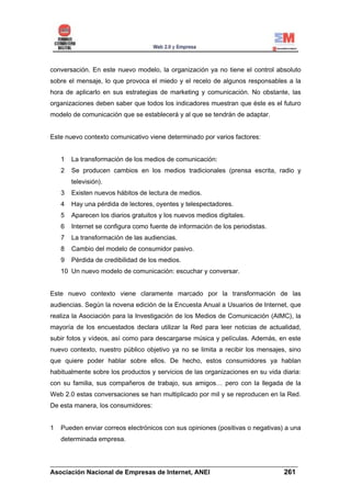 conversación. En este nuevo modelo, la organización ya no tiene el control absoluto
sobre el mensaje, lo que provoca el miedo y el recelo de algunos responsables a la
hora de aplicarlo en sus estrategias de marketing y comunicación. No obstante, las
organizaciones deben saber que todos los indicadores muestran que éste es el futuro
modelo de comunicación que se establecerá y al que se tendrán de adaptar.


Este nuevo contexto comunicativo viene determinado por varios factores:


    1   La transformación de los medios de comunicación:
    2   Se producen cambios en los medios tradicionales (prensa escrita, radio y
        televisión).
    3   Existen nuevos hábitos de lectura de medios.
    4   Hay una pérdida de lectores, oyentes y telespectadores.
    5   Aparecen los diarios gratuitos y los nuevos medios digitales.
    6   Internet se configura como fuente de información de los periodistas.
    7   La transformación de las audiencias.
    8   Cambio del modelo de consumidor pasivo.
    9   Pérdida de credibilidad de los medios.
    10 Un nuevo modelo de comunicación: escuchar y conversar.


Este nuevo contexto viene claramente marcado por la transformación de las
audiencias. Según la novena edición de la Encuesta Anual a Usuarios de Internet, que
realiza la Asociación para la Investigación de los Medios de Comunicación (AIMC), la
mayoría de los encuestados declara utilizar la Red para leer noticias de actualidad,
subir fotos y vídeos, así como para descargarse música y películas. Además, en este
nuevo contexto, nuestro público objetivo ya no se limita a recibir los mensajes, sino
que quiere poder hablar sobre ellos. De hecho, estos consumidores ya hablan
habitualmente sobre los productos y servicios de las organizaciones en su vida diaria:
con su familia, sus compañeros de trabajo, sus amigos… pero con la llegada de la
Web 2.0 estas conversaciones se han multiplicado por mil y se reproducen en la Red.
De esta manera, los consumidores:


1   Pueden enviar correos electrónicos con sus opiniones (positivas o negativas) a una
    determinada empresa.


______________________________________________________________________
Asociación Nacional de Empresas de Internet, ANEI                 261
 