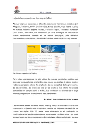 reglas de la conversación que tiene lugar en la Red.


Algunas empresas españolas de diferentes sectores ya han lanzado iniciativas 2.0.
Alfaguara, Telefónica, BBVA, Grupo Barceló, Banco Sabadell, Caja Madrid, Vueling,
NH Hoteles, Vodafone España, Idealista, Fundación Tàpies, Telepizza o Fundación
Caixa Galicia, entre otras, han incorporado ya a sus estrategias de comunicación
nuevas   herramientas,   basadas    en   las   nuevas   tecnologías,   para   conversar
directamente con sus clientes y escuchar lo que dicen sobre sus productos y servicios.




Pie: Blog corporativo de Vueling


Pero estas organizaciones no sólo utilizan las nuevas tecnologías sociales para
conversar con sus clientes, sino también para hacerlo con otro tipo de público objetivo.
Hablamos del público interno (los empleados de una compañía), de los proveedores,
de los accionistas… La eficacia de este tipo de canales a nivel interno ha quedado
demostrada con ejemplos como el de IBM, que cuenta con una extensa red de blogs
internos para gestionar el conocimiento de sus empleados.


                                          La Web 2.0 en la comunicación interna


Las empresas pueden ahorrarse mucho dinero y tiempo en la construcción de una
nueva cultura corporativa más colaborativa. Uno de los beneficios derivados de las
nuevas tecnologías Web 2.0 puede verse claramente en el crecimiento de
colaboración entre las diferentes áreas de una empresa. Los blogs, wikis y las redes
sociales hacen que las empresas sean más productivas, más comunicativas y que sus
______________________________________________________________________
Asociación Nacional de Empresas de Internet, ANEI                 263
 