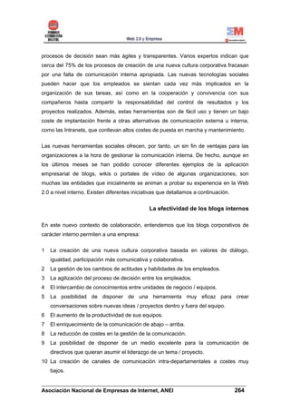 procesos de decisión sean más ágiles y transparentes. Varios expertos indican que
cerca del 75% de los procesos de creación de una nueva cultura corporativa fracasan
por una falta de comunicación interna apropiada. Las nuevas tecnologías sociales
pueden hacer que los empleados se sientan cada vez más implicados en la
organización de sus tareas, así como en la cooperación y convivencia con sus
compañeros hasta compartir la responsabilidad del control de resultados y los
proyectos realizados. Además, estas herramientas son de fácil uso y tienen un bajo
coste de implantación frente a otras alternativas de comunicación externa u interna,
como las Intranets, que conllevan altos costes de puesta en marcha y mantenimiento.

Las nuevas herramientas sociales ofrecen, por tanto, un sin fin de ventajas para las
organizaciones a la hora de gestionar la comunicación interna. De hecho, aunque en
los últimos meses se han podido conocer diferentes ejemplos de la aplicación
empresarial de blogs, wikis o portales de vídeo de algunas organizaciones, son
muchas las entidades que inicialmente se animan a probar su experiencia en la Web
2.0 a nivel interno. Existen diferentes iniciativas que detallamos a continuación.


                                               La efectividad de los blogs internos

En este nuevo contexto de colaboración, entendemos que los blogs corporativos de
carácter interno permiten a una empresa:

1   La creación de una nueva cultura corporativa basada en valores de diálogo,
    igualdad, participación más comunicativa y colaborativa.
2   La gestión de los cambios de actitudes y habilidades de los empleados.
3   La agilización del proceso de decisión entre los empleados.
4   El intercambio de conocimientos entre unidades de negocio / equipos.
5   La posibilidad de disponer de una herramienta muy eficaz para crear
    conversaciones sobre nuevas ideas / proyectos dentro y fuera del equipo.
6   El aumento de la productividad de sus equipos.
7   El enriquecimiento de la comunicación de abajo – arriba.
8   La reducción de costes en la gestión de la comunicación.
9   La posibilidad de disponer de un medio excelente para la comunicación de
    directivos que quieran asumir el liderazgo de un tema / proyecto.
10 La creación de canales de comunicación intra-departamentales a costes muy
    bajos.

______________________________________________________________________
Asociación Nacional de Empresas de Internet, ANEI                 264
 