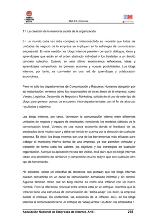 11 La creación de la memoria escrita de la organización.


En un mundo cada vez más complejo e interconectado se necesita que todas las
unidades de negocio de la empresa se impliquen en la estrategia de comunicación
empresarial. En este sentido, los blogs internos permiten compartir diálogos, ideas y
aprendizajes que están en el orden abstracto individual y los trasladan a un ámbito
concreto colectivo. Cuando en este último encontramos reflexiones, ideas y
aprendizajes compartidos, se generan acciones y nuevas posibilidades. Los blogs
internos, por tanto, se convierten en una red de aprendizaje y colaboración
espontánea.


Pero no sólo los departamentos de Comunicación y Recursos Humanos abogarán por
su implantación; veremos cómo los responsables de otras áreas de la empresa, como
Ventas, Logística, Desarrollo de Negocio o Marketing, solicitarán el uso de este tipo de
blogs para generar puntos de encuentro intra-departamentales con el fin de alcanzar
resultados y objetivos.


Los blogs internos, por tanto, favorecen la comunicación interna entre diferentes
unidades de negocio y equipos de empleados, rompiendo los modelos clásicos de la
comunicación lineal. Vivimos en una nueva economía donde el feedback de los
empleados tiene mucho valor y debe ser tenido en cuenta por la dirección de cualquier
empresa. Es decir, los blogs internos son una de las herramientas más eficaces para
trabajar el marketing interno dentro de una empresa, ya que permiten vehicular y
transmitir de forma clara los valores, los objetivos y las estrategias de cualquier
organización. Aunque su aplicación no sea tan visible, está claro que los blogs internos
crean una atmósfera de confianza y compromiso mucho mayor que con cualquier otro
tipo de herramienta.


No obstante, existe un colectivo de directivos que piensan que los blogs internos
pueden convertirse en un canal de comunicación demasiado informal y sin control.
Algunos también creen que un blog interno es como una Intranet con un nuevo
nombre. Pero la diferencia principal entre ambos está en el enfoque: mientras que la
Intranet tiene una estructura de comunicación de “arriba-abajo” (es decir, la empresa
decide el enfoque, los contenidos, las secciones de la Intranet, etc.), en los blogs
internos la comunicación tiene un enfoque de “abajo-arriba” (es decir, los empleados /

______________________________________________________________________
Asociación Nacional de Empresas de Internet, ANEI                 265
 