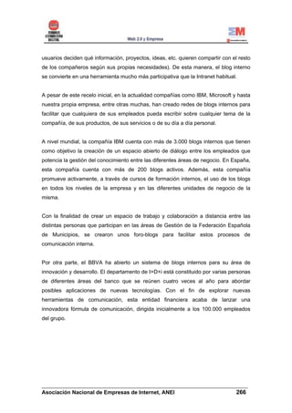 usuarios deciden qué información, proyectos, ideas, etc. quieren compartir con el resto
de los compañeros según sus propias necesidades). De esta manera, el blog interno
se convierte en una herramienta mucho más participativa que la Intranet habitual.


A pesar de este recelo inicial, en la actualidad compañías como IBM, Microsoft y hasta
nuestra propia empresa, entre otras muchas, han creado redes de blogs internos para
facilitar que cualquiera de sus empleados pueda escribir sobre cualquier tema de la
compañía, de sus productos, de sus servicios o de su día a día personal.


A nivel mundial, la compañía IBM cuenta con más de 3.000 blogs internos que tienen
como objetivo la creación de un espacio abierto de diálogo entre los empleados que
potencia la gestión del conocimiento entre las diferentes áreas de negocio. En España,
esta compañía cuenta con más de 200 blogs activos. Además, esta compañía
promueve activamente, a través de cursos de formación internos, el uso de los blogs
en todos los niveles de la empresa y en las diferentes unidades de negocio de la
misma.


Con la finalidad de crear un espacio de trabajo y colaboración a distancia entre las
distintas personas que participan en las áreas de Gestión de la Federación Española
de Municipios, se crearon unos foro-blogs para facilitar estos procesos de
comunicación interna.


Por otra parte, el BBVA ha abierto un sistema de blogs internos para su área de
innovación y desarrollo. El departamento de I+D+i está constituido por varias personas
de diferentes áreas del banco que se reúnen cuatro veces al año para abordar
posibles aplicaciones de nuevas tecnologías. Con el fin de explorar nuevas
herramientas de comunicación, esta entidad financiera acaba de lanzar una
innovadora fórmula de comunicación, dirigida inicialmente a los 100.000 empleados
del grupo.




______________________________________________________________________
Asociación Nacional de Empresas de Internet, ANEI                 266
 
