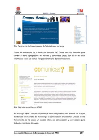 Pie: Experiencia de los empleados de Telefónica en los blogs


Todos los empleados de la institución bancaria ING Direct han sido formados para
utilizar a diario agregadores de noticias y contenidos (RSS) con el fin de estar
informados sobre las ofertas y el posicionamiento de la competencia.




Pie: Blog interno del Grupo BPMO


En el Grupo BPMO también disponemos de un blog interno para analizar las nuevas
tendencias en el ámbito del marketing y la comunicación empresarial. Gracias a esta
herramienta, se ha creado un espacio interno de comunicación y conversación para
todos los miembros del grupo.



______________________________________________________________________
Asociación Nacional de Empresas de Internet, ANEI                 267
 