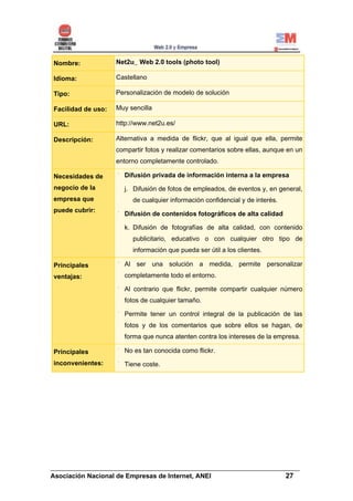 Nombre:             Net2u_ Web 2.0 tools (photo tool)

Idioma:             Castellano

Tipo:               Personalización de modelo de solución

Facilidad de uso:   Muy sencilla

URL:                http://www.net2u.es/

Descripción:        Alternativa a medida de flickr, que al igual que ella, permite
                    compartir fotos y realizar comentarios sobre ellas, aunque en un
                    entorno completamente controlado.

Necesidades de        Difusión privada de información interna a la empresa
negocio de la         j. Difusión de fotos de empleados, de eventos y, en general,
empresa que              de cualquier información confidencial y de interés.
puede cubrir:
                      Difusión de contenidos fotográficos de alta calidad

                      k. Difusión de fotografías de alta calidad, con contenido
                         publicitario, educativo o con cualquier otro tipo de
                         información que pueda ser útil a los clientes.

Principales           Al ser una solución a medida, permite personalizar
ventajas:             completamente todo el entorno.

                      Al contrario que flickr, permite compartir cualquier número
                      fotos de cualquier tamaño.

                      Permite tener un control integral de la publicación de las
                      fotos y de los comentarios que sobre ellos se hagan, de
                      forma que nunca atenten contra los intereses de la empresa.

Principales           No es tan conocida como flickr.
inconvenientes:       Tiene coste.




______________________________________________________________________
Asociación Nacional de Empresas de Internet, ANEI                 27
 