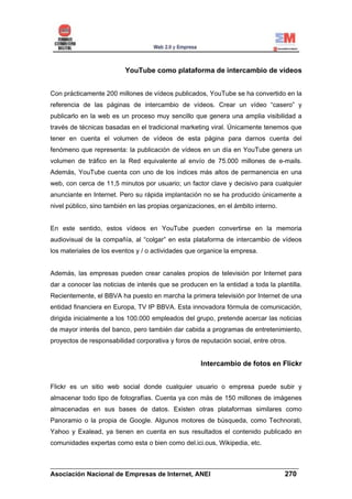 YouTube como plataforma de intercambio de vídeos


Con prácticamente 200 millones de vídeos publicados, YouTube se ha convertido en la
referencia de las páginas de intercambio de vídeos. Crear un vídeo “casero” y
publicarlo en la web es un proceso muy sencillo que genera una amplia visibilidad a
través de técnicas basadas en el tradicional marketing viral. Únicamente tenemos que
tener en cuenta el volumen de vídeos de esta página para darnos cuenta del
fenómeno que representa: la publicación de vídeos en un día en YouTube genera un
volumen de tráfico en la Red equivalente al envío de 75.000 millones de e-mails.
Además, YouTube cuenta con uno de los índices más altos de permanencia en una
web, con cerca de 11,5 minutos por usuario; un factor clave y decisivo para cualquier
anunciante en Internet. Pero su rápida implantación no se ha producido únicamente a
nivel público, sino también en las propias organizaciones, en el ámbito interno.


En este sentido, estos vídeos en YouTube pueden convertirse en la memoria
audiovisual de la compañía, al “colgar” en esta plataforma de intercambio de vídeos
los materiales de los eventos y / o actividades que organice la empresa.


Además, las empresas pueden crear canales propios de televisión por Internet para
dar a conocer las noticias de interés que se producen en la entidad a toda la plantilla.
Recientemente, el BBVA ha puesto en marcha la primera televisión por Internet de una
entidad financiera en Europa, TV IP BBVA. Esta innovadora fórmula de comunicación,
dirigida inicialmente a los 100.000 empleados del grupo, pretende acercar las noticias
de mayor interés del banco, pero también dar cabida a programas de entretenimiento,
proyectos de responsabilidad corporativa y foros de reputación social, entre otros.


                                                     Intercambio de fotos en Flickr


Flickr es un sitio web social donde cualquier usuario o empresa puede subir y
almacenar todo tipo de fotografías. Cuenta ya con más de 150 millones de imágenes
almacenadas en sus bases de datos. Existen otras plataformas similares como
Panoramio o la propia de Google. Algunos motores de búsqueda, como Technorati,
Yahoo y Exalead, ya tienen en cuenta en sus resultados el contenido publicado en
comunidades expertas como esta o bien como del.ici.ous, Wikipedia, etc.


______________________________________________________________________
Asociación Nacional de Empresas de Internet, ANEI                 270
 