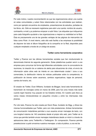 Por este motivo, nuestra recomendación es que las organizaciones abran una cuenta
en estas comunidades y suban fotos relacionadas con las actividades que realizan,
como por ejemplo encuentros de empleados, presentaciones de estudios, portadas de
los libros, etc. Sólo es necesario registrarse para abrir una cuenta: nombre de usuario,
contraseña, e-mail y ya podemos empezar a subir fotos. Las etiquetas que indiquemos
para cada fotografía ayudarán a las organizaciones a mejorar su visibilidad en la Red.
Ésta es precisamente una de las grandes ventajas de las páginas de intercambio de
fotos como Flickr. A nivel interno, este sitio web facilita a las empresas la posibilidad
de disponer de todo el álbum fotográfico de la compañía en la Red, disponible para
cualquier empleado a través de un código de acceso.


                                           Twitter como herramienta corporativa


Twitter y Pownce son las últimas herramientas sociales que han revolucionado la
denominada Internet de segunda generación. Estas plataformas pueden servir a una
empresa para comunicar de forma ágil diferentes actividades como la convocatoria de
reuniones, la creación de un sistema de alerta para situaciones de crisis, el envío de
información sobre sitios web de interés en una determinada ciudad / zona a sus
comerciales, la distribución interna de noticias publicadas sobre la competencia, la
publicación de breves sobre ascensos, cambios organizativos, bajas de personal,
cambio de horario, etc.


El creador de Twitter, Evan Williams, fundador de Blogger, lanzó esta herramienta de
transmisión de mensajes cortos en marzo de 2006, pero fue unos meses más tarde
cuando logró hacerse muy popular en los Estados Unidos. En nuestro país lleva ya
varios meses introduciéndose en pequeños círculos y entre los internautas más
jóvenes.


Por otro lado, Pownce ha sido creada por Kevin Rose, fundador de Digg, y ofrece las
mismas funcionalidades que Twitter, pero con más prestaciones. Ambas herramientas
de comunicación instantánea permiten a sus usuarios enviar mensajes de texto, con
una longitud máxima de 140 caracteres desde el propio sitio web, pero Twitter es la
única que permite también enviar mensajes instantáneos desde un móvil o a través de
aplicaciones tales como Twitterrific o Twittergram. En comparación, Pownce permite
preseleccionar a quién enviamos nuestros mensajes: a todo el público, a una red de
______________________________________________________________________
Asociación Nacional de Empresas de Internet, ANEI                 271
 