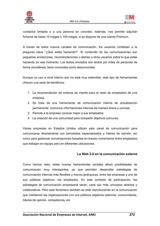 contactos limitada o a una persona en concreto. Además, nos permite adjuntar
ficheros de hasta 10 megas o 100 megas, si se dispone de una cuenta Premium.


A través de estos nuevos canales de comunicación, los usuarios contestan a la
pregunta clave “¿Qué estás haciendo?”. El contenido de las comunicaciones son
pequeñas anotaciones, recomendaciones o alertas a otros usuarios sobre lo que estás
haciendo en ese momento. Los textos enviados son leídos por miles de personas de
forma simultánea, tanto conocidas como desconocidas.


Aunque su uso a nivel interno aún no está muy extendido, este tipo de herramientas
ofrecen una serie de beneficios:


   1   La recomendación de enlaces de interés para el resto de empleados de una
       empresa.
   2   Se trata de una herramienta de comunicación interna de actualización
       permanente: comunica informaciones internas de manera breve y concisa.
   3   Permite a la empresa conocer mejor a sus empleados.
   4   La creación de una comunidad para compartir objetivos comunes.


Varias empresas en Estados Unidos utilizan este canal de comunicación para
comunicarse directamente con periodistas especializados y líderes de opinión, así
como para gestionar conversaciones basadas en breves comentarios entre empleados
que trabajan en equipo pero en diferentes ubicaciones.


                                        La Web 2.0 en la comunicación externa


Como hemos visto, estas nuevas herramientas sociales abren posibilidades de
comunicación muy interesantes, ya que permiten desarrollar estrategias de
comunicación internas más flexibles y menos jerárquicas, entre las empresas y uno de
sus públicos objetivos: los empleados. En este contexto de participación, las
estrategias de comunicación empresarial serán, cada vez más, procesos abiertos y
colaborativos. Pero este fenómeno también se está reproduciendo en la comunicación
que mantienen las organizaciones con sus públicos objetivos externos: consumidores,
líderes de opinión, competencia, etc.


______________________________________________________________________
Asociación Nacional de Empresas de Internet, ANEI                 272
 