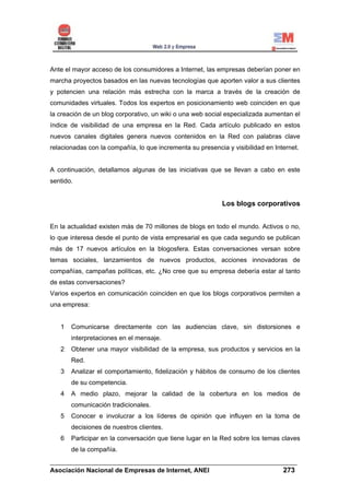 Ante el mayor acceso de los consumidores a Internet, las empresas deberían poner en
marcha proyectos basados en las nuevas tecnologías que aporten valor a sus clientes
y potencien una relación más estrecha con la marca a través de la creación de
comunidades virtuales. Todos los expertos en posicionamiento web coinciden en que
la creación de un blog corporativo, un wiki o una web social especializada aumentan el
índice de visibilidad de una empresa en la Red. Cada artículo publicado en estos
nuevos canales digitales genera nuevos contenidos en la Red con palabras clave
relacionadas con la compañía, lo que incrementa su presencia y visibilidad en Internet.


A continuación, detallamos algunas de las iniciativas que se llevan a cabo en este
sentido.


                                                            Los blogs corporativos


En la actualidad existen más de 70 millones de blogs en todo el mundo. Activos o no,
lo que interesa desde el punto de vista empresarial es que cada segundo se publican
más de 17 nuevos artículos en la blogosfera. Estas conversaciones versan sobre
temas sociales, lanzamientos de nuevos productos, acciones innovadoras de
compañías, campañas políticas, etc. ¿No cree que su empresa debería estar al tanto
de estas conversaciones?
Varios expertos en comunicación coinciden en que los blogs corporativos permiten a
una empresa:


   1   Comunicarse directamente con las audiencias clave, sin distorsiones e
       interpretaciones en el mensaje.
   2   Obtener una mayor visibilidad de la empresa, sus productos y servicios en la
       Red.
   3   Analizar el comportamiento, fidelización y hábitos de consumo de los clientes
       de su competencia.
   4   A medio plazo, mejorar la calidad de la cobertura en los medios de
       comunicación tradicionales.
   5   Conocer e involucrar a los líderes de opinión que influyen en la toma de
       decisiones de nuestros clientes.
   6   Participar en la conversación que tiene lugar en la Red sobre los temas claves
       de la compañía.
______________________________________________________________________
Asociación Nacional de Empresas de Internet, ANEI                 273
 
