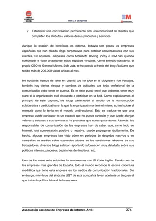 7   Establecer una conversación permanente con una comunidad de clientes que
       comparten los atributos / valores de sus productos y servicios.


Aunque la relación de beneficios es extensa, todavía son pocas las empresas
españolas que han creado blogs corporativos para entablar conversaciones con sus
clientes. No obstante, empresas como Microsoft, Boeing, Vichy o IBM han querido
comprobar el valor añadido de estos espacios virtuales. Como ejemplo ilustrativo, el
propio CEO de General Motors, Bob Lutz, se ha puesto al frente del blog FastLane que
recibe más de 200.000 visitas únicas al mes.


No obstante, hemos de tener en cuenta que no todo en la blogosfera son ventajas;
también hay ciertos riesgos y cambios de actitudes que todo profesional de la
comunicación debe tener en cuenta. Es en este punto en el que debemos tener muy
claro si la organización está dispuesta a participar en la Red. Como explicábamos al
principio de este capítulo, los blogs pertenecen al ámbito de la comunicación
colaborativa y participativa en la que la organización no tiene el mismo control sobre el
mensaje como lo tenía en el modelo unidireccional. Esto se traduce en que una
empresa puede participar en un espacio que no puede controlar y que puede atorgar
valores y atributos a sus servicios y / o productos que nunca quiso darles. Además, los
responsables de comunicación de las empresas han de saber que, como todo en
Internet, una conversación, positiva o negativa, puede propagarse rápidamente. De
hecho, algunas empresas han visto cómo en periodos de despidos masivos o en
campañas en medios sobre supuestos abusos en las condiciones laborales de sus
trabajadores, diversos blogs estaban aportando información muy detallada sobre sus
políticas internas, procesos, decisiones de directivos, etc.


Uno de los casos más evidentes lo encontramos con El Corte Inglés. Siendo una de
las empresas más grandes de España, todo el mundo reconoce la escasa cobertura
mediática que tiene esta empresa en los medios de comunicación tradicionales. Sin
embargo, miembros del sindicato UGT de esta compañía llevan adelante un blog en el
que tratan la política laboral de la empresa.




______________________________________________________________________
Asociación Nacional de Empresas de Internet, ANEI                 274
 