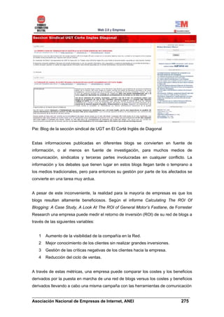Pie: Blog de la sección sindical de UGT en El Corté Inglés de Diagonal


Estas informaciones publicadas en diferentes blogs se convierten en fuente de
información, o al menos en fuente de investigación, para muchos medios de
comunicación, sindicatos y terceras partes involucradas en cualquier conflicto. La
información y los debates que tienen lugar en estos blogs llegan tarde o temprano a
los medios tradicionales, pero para entonces su gestión por parte de los afectados se
convierte en una tarea muy ardua.


A pesar de este inconveniente, la realidad para la mayoría de empresas es que los
blogs resultan altamente beneficiosos. Según el informe Calculating The ROI Of
Blogging: A Case Study, A Look At The ROI of General Motor’s Fastlane, de Forrester
Research una empresa puede medir el retorno de inversión (ROI) de su red de blogs a
través de las siguientes variables:


   1   Aumento de la visibilidad de la compañía en la Red.
   2   Mejor conocimiento de los clientes sin realizar grandes inversiones.
   3   Gestión de las críticas negativas de los clientes hacia la empresa.
   4   Reducción del ciclo de ventas.


A través de estas métricas, una empresa puede comparar los costes y los beneficios
derivados por la puesta en marcha de una red de blogs versus los costes y beneficios
derivados llevando a cabo una misma campaña con las herramientas de comunicación

______________________________________________________________________
Asociación Nacional de Empresas de Internet, ANEI                 275
 