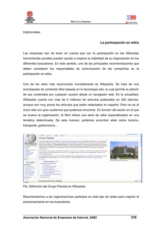 tradicionales.


                                                          La participación en wikis


Las empresas han de tener en cuenta que con la participación en las diferentes
herramientas sociales pueden ayudar a mejorar la visibilidad de su organización en los
diferentes buscadores. En este sentido, una de las principales recomendaciones que
deben considerar los responsables de comunicación de las compañías es la
participación en wikis.


Uno de los wikis más reconocidos mundialmente es Wikipedia. Se trata de una
enciclopedia de contenido libre basada en la tecnología wiki, la cual permite la edición
de sus contenidos por cualquier usuario desde un navegador web. En la actualidad,
Wikipedia cuenta con más de 6 millones de artículos publicados en 200 idiomas,
aunque son muy pocos los artículos que están redactados en español. Pero no es el
único wiki con gran audiencia que podemos encontrar. En función del sector en el que
se mueva la organización, la Red ofrece una serie de wikis especializados en una
temática determinada. De esta manera, podemos encontrar wikis sobre turismo,
transporte, gastronomía…




Pie: Definición del Grupo Planeta en Wikipedia


Recomendamos a las organizaciones participar en este tipo de redes para mejorar el
posicionamiento en los buscadores.



______________________________________________________________________
Asociación Nacional de Empresas de Internet, ANEI                 276
 