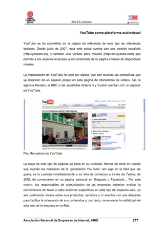YouTube como plataforma audiovisual


YouTube se ha convertido en la página de referencia de este tipo de videotecas
sociales. Desde junio de 2007, esta web social cuenta con una versión española
(http://youtube.es), y también una versión para móviles (http://m.youtube.com) que
permite a los usuarios el acceso a los contenidos de la página a través de dispositivos
móviles.


La implantación de YouTube ha sido tan rápida, que son muchas las compañías que
ya disponen de un espacio propio en esta página de intercambio de vídeos. Así, la
agencia Reuters, la BBC o las españolas Antena 3 y Cuatro cuentan con un espacio
en YouTube.




Pie: Mercadona en YouTube


La clave de este tipo de páginas se basa en su viralidad. Hemos de tener en cuenta
que cuando los miembros de la “generación YouTube” ven algo en la Red que les
gusta, se lo cuentan inmediatamente a su lista de contactos a través de Twitter, de
SMS, de comentarios en su página personal en Myspace o Facebook… Por este
motivo, los responsables de comunicación de las empresas deberían evaluar la
conveniencia de llevar a cabo acciones específicas en este tipo de espacios web, ya
sea publicando vídeos sobre sus productos, servicios y /o eventos con sus etiquetas
para facilitar la indexación de sus contenidos y, por tanto, incrementar la visibilidad del
sitio web de la empresa en la Red.


______________________________________________________________________
Asociación Nacional de Empresas de Internet, ANEI                 277
 