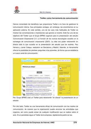 Twitter como herramienta de comunicación


Hemos comentado los beneficios que proporciona Twitter a la hora de gestionar la
comunicación interna. Sus principales ventajas, sin embargo, las encontramos en su
aplicación externa. En este sentido, uno de los usos más habituales de Twitter es
mostrar las conversaciones o impresiones que genera un evento. Este fue uno de los
objetivos del Twitter que el Grupo BPMO organizó para la presentación del estudio
Comunicación Empresarial 2.0. La función de las nuevas tecnologías sociales en la
estrategia de comunicación empresarial (2007). La idea era poder retransmitir en
directo todo lo que sucedía en la presentación del estudio que los autores, Pau
Herrera y Javier Celaya, realizaron en Barcelona y Madrid. Además, la herramienta
ofrecía la posibilidad de plantear preguntas a los ponentes, de forma que se establecía
un nuevo canal de comunicación.




Pie: Grupo BPMO creó un Twitter para retransmitir “en directo” la presentación de un
estudio


Por otro lado, Twitter es una herramienta eficaz de comunicación con los medios de
comunicación, de manera que la organización puede anunciar las actividades que
organiza, así como puede avisar de cualquier modificación que se realice sobre el
acto. Si un periodista sigue el Twitter de la empresa, rápidamente podrá ver las


______________________________________________________________________
Asociación Nacional de Empresas de Internet, ANEI                 279
 
