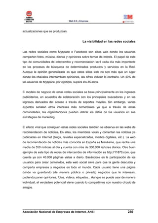 actualizaciones que se produzcan.


                                              La visibilidad en las redes sociales


Las redes sociales como Myspace o Facebook son sitios web donde los usuarios
comparten fotos, música, diarios y opiniones sobre temas de interés. El papel de este
tipo de comunidades de intercambio y recomendación será cada día más importante
en los procesos de búsqueda de determinados productos y servicios en la Red.
Aunque la opinión generalizada es que estos sitios web no son más que un lugar
donde los chavales intercambian opiniones, las cifras indican lo contrario. Un 40% de
los usuarios de Myspace, por ejemplo, supera los 35 años.


El modelo de negocio de estas redes sociales se basa principalmente en los ingresos
publicitarios, en acuerdos de colaboración con los principales buscadores y en los
ingresos derivados del acceso a través de soportes móviles. Sin embargo, varios
expertos señalan otros intereses más comerciales ya que a través de estas
comunidades, las organizaciones pueden utilizar los datos de los usuarios en sus
estrategias de marketing.


El efecto viral que consiguen estas redes sociales también se observa en las webs de
recomendación de noticias. En ellas, los miembros votan y comentan las noticias ya
publicadas en Internet (blogs, revistas especializadas, medios digitales, etc.). La web
de recomendación de noticias más conocida en España es Menéame, que recibe una
media de 550 noticias al día y cuenta con más de 300.000 lectores diarios. Otro buen
ejemplo de este tipo de redes de intercambio de información es http://11870.com, que
cuenta ya con 40.000 páginas vistas a diario. Basándose en la participación de los
usuarios para crear contenidos, esta web social sirve para que la gente descubra y
comparta empresas y negocios en todo el mundo. Cada usuario tiene una página
donde va guardando (de manera pública o privada) negocios que le interesan,
pudiendo poner opiniones, fotos, vídeos, etiquetas... Aunque se puede usar de manera
individual, el verdadero potencial viene cuando lo compartimos con nuestro círculo de
amigos.




______________________________________________________________________
Asociación Nacional de Empresas de Internet, ANEI                 280
 