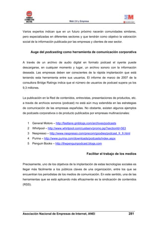 Varios expertos indican que en un futuro próximo nacerán comunidades similares,
pero especializadas en diferentes sectores y que tendrán como objetivo la valoración
social de la información publicada por las empresas y clientes de ese sector.


       Auge del podcasting como herramienta de comunicación corporativa


A través de un archivo de audio digital en formato podcast el oyente puede
descargarse, en cualquier momento y lugar, un archivo sonoro con la información
deseada. Las empresas deben ser conscientes de la rápida implantación que está
teniendo esta herramienta entre sus usuarios. El informe de marzo de 2007 de la
consultora Bridge Ratings indica que el número de usuarios de podcast supera ya los
9,3 millones.


La publicación en la Red de contenidos, entrevistas, presentaciones de productos, etc.
a través de archivos sonoros (podcast) no está aún muy extendida en las estrategias
de comunicación de las empresas españolas. No obstante, existen algunos ejemplos
de podcasts corporativos o de producto publicados por empresas multinacionales:


   1     General Motors – http://fastlane.gmblogs.com/archives/podcasts
   2     Whirlpool – http://www.whirlpool.com/custserv/promo.jsp?sectionId=563
   3     Nespresso – http://www.nespresso.com/precom/goodies/podcast_fr_fr.html
   4     Purina – http://www.purina.com/downloads/podcasts/index.aspx
   5     Penguin Books – http://thepenguinpodcast.blogs.com


                                                 Facilitar el trabajo de los medios


Precisamente, uno de los objetivos de la implantación de estas tecnologías sociales es
llegar más fácilmente a los públicos claves de una organización, entre los que se
encuentran los periodistas de los medios de comunicación. En este sentido, una de las
herramientas que se está aplicando más eficazmente es la sindicación de contenidos
(RSS).




______________________________________________________________________
Asociación Nacional de Empresas de Internet, ANEI                 281
 