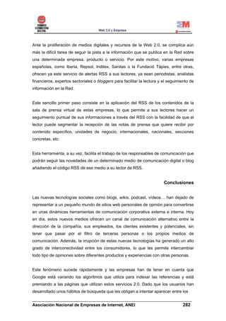 Ante la proliferación de medios digitales y recursos de la Web 2.0, se complica aún
más la difícil tarea de seguir la pista a la información que se publica en la Red sobre
una determinada empresa, producto o servicio. Por este motivo, varias empresas
españolas, como Iberia, Repsol, Inditex, Sanitas o la Fundació Tàpies, entre otras,
ofrecen ya este servicio de alertas RSS a sus lectores, ya sean periodistas, analistas
financieros, expertos sectoriales o bloggers para facilitar la lectura y el seguimiento de
información en la Red.


Este sencillo primer paso consiste en la aplicación del RSS de los contenidos de la
sala de prensa virtual de estas empresas, lo que permite a sus lectores hacer un
seguimiento puntual de sus informaciones a través del RSS con la facilidad de que el
lector puede segmentar la recepción de las notas de prensa que quiere recibir por
contenido específico, unidades de negocio, internacionales, nacionales, secciones
concretas, etc.


Esta herramienta, a su vez, facilita el trabajo de los responsables de comunicación que
podrán seguir las novedades de un determinado medio de comunicación digital o blog
añadiendo el código RSS de ese medio a su lector de RSS.


                                                                         Conclusiones


Las nuevas tecnologías sociales como blogs, wikis, podcast, vídeos… han dejado de
representar a un pequeño mundo de sitios web personales de opinión para convertirse
en unas dinámicas herramientas de comunicación corporativa externa e interna. Hoy
en día, estos nuevos medios ofrecen un canal de comunicación alternativo entre la
dirección de la compañía, sus empleados, los clientes existentes y potenciales, sin
tener que pasar por el filtro de terceras personas o los propios medios de
comunicación. Además, la irrupción de estas nuevas tecnologías ha generado un alto
grado de interconectividad entre los consumidores, lo que les permite intercambiar
todo tipo de opiniones sobre diferentes productos y experiencias con otras personas.


Este fenómeno sucede rápidamente y las empresas han de tener en cuenta que
Google está variando los algoritmos que utiliza para indexar las referencias y está
premiando a las páginas que utilizan estos servicios 2.0. Dado que los usuarios han
desarrollado unos hábitos de búsqueda que les obligan a intentar aparecer entre los
______________________________________________________________________
Asociación Nacional de Empresas de Internet, ANEI                 282
 