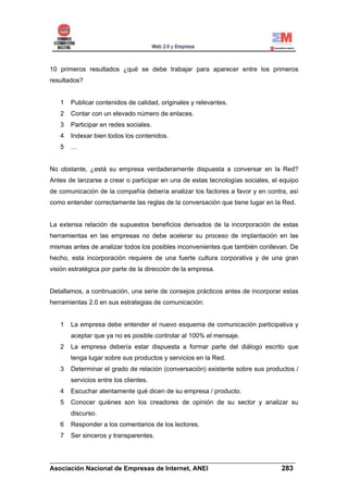 10 primeros resultados ¿qué se debe trabajar para aparecer entre los primeros
resultados?


   1   Publicar contenidos de calidad, originales y relevantes.
   2   Contar con un elevado número de enlaces.
   3   Participar en redes sociales.
   4   Indexar bien todos los contenidos.
   5   …


No obstante, ¿está su empresa verdaderamente dispuesta a conversar en la Red?
Antes de lanzarse a crear o participar en una de estas tecnologías sociales, el equipo
de comunicación de la compañía debería analizar los factores a favor y en contra, así
como entender correctamente las reglas de la conversación que tiene lugar en la Red.


La extensa relación de supuestos beneficios derivados de la incorporación de estas
herramientas en las empresas no debe acelerar su proceso de implantación en las
mismas antes de analizar todos los posibles inconvenientes que también conllevan. De
hecho, esta incorporación requiere de una fuerte cultura corporativa y de una gran
visión estratégica por parte de la dirección de la empresa.


Detallamos, a continuación, una serie de consejos prácticos antes de incorporar estas
herramientas 2.0 en sus estrategias de comunicación:


   1   La empresa debe entender el nuevo esquema de comunicación participativa y
       aceptar que ya no es posible controlar al 100% el mensaje.
   2   La empresa debería estar dispuesta a formar parte del diálogo escrito que
       tenga lugar sobre sus productos y servicios en la Red.
   3   Determinar el grado de relación (conversación) existente sobre sus productos /
       servicios entre los clientes.
   4   Escuchar atentamente qué dicen de su empresa / producto.
   5   Conocer quiénes son los creadores de opinión de su sector y analizar su
       discurso.
   6   Responder a los comentarios de los lectores.
   7   Ser sinceros y transparentes.


______________________________________________________________________
Asociación Nacional de Empresas de Internet, ANEI                 283
 