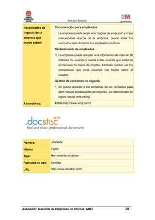 Necesidades de        Comunicación para empleados
negocio de la         l. La empresa puede alojar una “página de empresa” y crear
empresa que              comunicados acerca de la empresa, puede tener los
puede cubrir:            currículos vitae de todos los empleados en línea.

                      Reclutamiento de empleados

                      m. La empresa puede acceder a la información de más de 10
                         millones de usuarios y buscar entre usuarios que estén en
                         el mercado de busca de empleo. También pueden ver los
                         comentarios que otros usuarios han hecho sobre el
                         usuario.

                      Gestión de contactos de negocio

                      n. Se puede acceder a los contactos de tus contactos para
                         abrir nuevas posibilidades de negocio. Lo denominado en
                         ingles “social networking”

Alternativas:         XING (http://www.xing.com/)




Nombre:             .docstoc

Idioma              Inglés

Tipo:               Herramienta estándar

Facilidad de uso:   Sencilla

URL:                http://www.docstoc.com/




______________________________________________________________________
Asociación Nacional de Empresas de Internet, ANEI                 29
 
