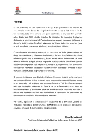 Prólogo

El Día de Internet es una celebración en la que todos participamos en impulso del
conocimiento y correcto uso de esa gran herramienta que es la Red. Pero en un día
tan señalado, debe haber siempre un espacio destinado a la empresa. Son ya cuatro
años desde que ANEI decidió impulsar la colección de manuales divulgativos
destinados al sector empresarial. Publicaciones que abordan cuestiones en las que la
demanda de información de calidad solventase las lógicas dudas que un sector, como
el de la tecnología, nos somete a todos por su extraordinaria vitalidad.


Constantemente nos vemos abordados por empresas de todo tipo requiriendo un
desglose accesible de lo más nuevo en el mercado. En esta filosofía hemos impulsado
diferentes guías para el empresariado; todas con el común denominador de haber
recibido excelente acogida. No nos sorprende, pues los autores convocados para su
elaboración siempre han sido empresas punteras en su especialidad. Las exhaustivas
orientaciones y consejos básicos que vuelcan nuestros asociados e invitados en estos
manuales son el fruto de un profundo conocimiento.


El Manual de Alcaldes para Ciudades Digitales, Seguridad integral en la empresa o
Marketing y publicidad online, preceden en su enorme éxito a esta edición que aborda
el tan nombrado, y sin embargo poco conocido, fenómeno Web 2.0. Estamos seguros
que esta publicación, novedosa en España por su enfoque corporativo, abrirá un
marco de reflexión y aprendizaje para las empresas en la fascinante evolución y
desafío que representa la Web 2.0, brindándoles la oportunidad de comprender los
beneficios que su correcta aplicación puede ofrecerles.


Por último, agradecer la colaboración y entusiasmo de la Dirección General de
Innovación Tecnológica de la Comunidad de Madrid en todos estos años para cuantos
proyectos en ayuda de la empresa se han presentado.




                                                                   Miguel Errasti Argal.
                  Presidente de la Asociación Nacional de Empresas de Internet, ANEI



______________________________________________________________________
Asociación Nacional de Empresas de Internet, ANEI                 3
 