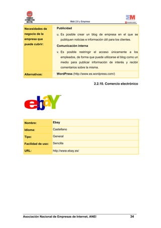 Necesidades de        Publicidad
negocio de la         u. Es posible crear un blog de empresa en el que se
empresa que                publiquen noticias e información útil para los clientes.
puede cubrir:
                      Comunicación interna

                      v. Es posible restringir el acceso únicamente a los
                           empleados, de forma que puede utilizarse el blog como un
                           medio para publicar información de interés y recibir
                           comentarios sobre la misma.

Alternativas:         WordPress (http://www.es.wordpress.com/)


                                                     2.2.10. Comercio electrónico




Nombre:             Ebay

Idioma:             Castellano

Tipo:               General

Facilidad de uso:   Sencilla

URL:                http://www.ebay.es/




______________________________________________________________________
Asociación Nacional de Empresas de Internet, ANEI                 34
 