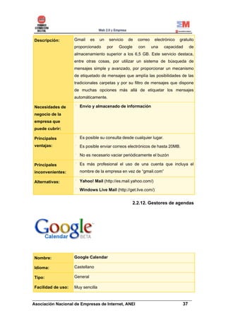 Descripción:        Gmail     es   un    servicio   de   correo    electrónico   gratuito
                    proporcionado       por   Google     con      una   capacidad     de
                    almacenamiento superior a los 6,5 GB. Este servicio destaca,
                    entre otras cosas, por utilizar un sistema de búsqueda de
                    mensajes simple y avanzado, por proporcionar un mecanismo
                    de etiquetado de mensajes que amplía las posibilidades de las
                    tradicionales carpetas y por su filtro de mensajes que dispone
                    de muchas opciones más allá de etiquetar los mensajes
                    automáticamente.

Necesidades de        Envío y almacenado de información
negocio de la
empresa que
puede cubrir:

Principales           Es posible su consulta desde cualquier lugar.
ventajas:             Es posible enviar correos electrónicos de hasta 20MB.

                      No es necesario vaciar periódicamente el buzón

Principales           Es más profesional el uso de una cuenta que incluya el
inconvenientes:       nombre de la empresa en vez de “gmail.com”

Alternativas:         Yahoo! Mail (http://es.mail.yahoo.com/)

                      Windows Live Mail (http://get.live.com/)


                                                       2.2.12. Gestores de agendas




Nombre:             Google Calendar

Idioma:             Castellano

Tipo:               General

Facilidad de uso:   Muy sencilla

______________________________________________________________________
Asociación Nacional de Empresas de Internet, ANEI                 37
 