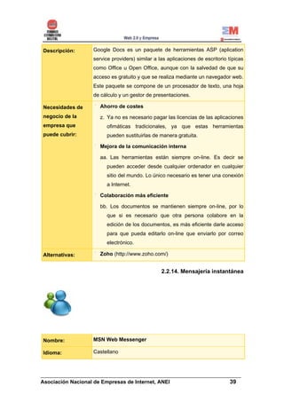 Descripción:      Google Docs es un paquete de herramientas ASP (aplication
                  service providers) similar a las aplicaciones de escritorio típicas
                  como Office u Open Office, aunque con la salvedad de que su
                  acceso es gratuito y que se realiza mediante un navegador web.
                  Este paquete se compone de un procesador de texto, una hoja
                  de cálculo y un gestor de presentaciones.

Necesidades de       Ahorro de costes
negocio de la        z. Ya no es necesario pagar las licencias de las aplicaciones
empresa que             ofimáticas tradicionales, ya que estas herramientas
puede cubrir:           pueden sustituirlas de manera gratuita.

                     Mejora de la comunicación interna

                     aa. Las herramientas están siempre on-line. Es decir se
                        pueden acceder desde cualquier ordenador en cualquier
                        sitio del mundo. Lo único necesario es tener una conexión
                        a Internet.

                     Colaboración más eficiente

                     bb. Los documentos se mantienen siempre on-line, por lo
                        que si es necesario que otra persona colabore en la
                        edición de los documentos, es más eficiente darle acceso
                        para que pueda editarlo on-line que enviarlo por correo
                        electrónico.

Alternativas:        Zoho (http://www.zoho.com/)


                                                2.2.14. Mensajería instantánea




Nombre:           MSN Web Messenger

Idioma:           Castellano



______________________________________________________________________
Asociación Nacional de Empresas de Internet, ANEI                 39
 