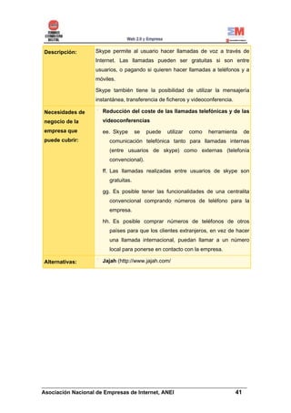 Descripción:      Skype permite al usuario hacer llamadas de voz a través de
                  Internet. Las llamadas pueden ser gratuitas si son entre
                  usuarios, o pagando si quieren hacer llamadas a teléfonos y a
                  móviles.

                  Skype también tiene la posibilidad de utilizar la mensajería
                  instantánea, transferencia de ficheros y videoconferencia.

Necesidades de      Reducción del coste de las llamadas telefónicas y de las
negocio de la       videoconferencias
empresa que         ee. Skype       se   puede   utilizar   como   herramienta   de
puede cubrir:          comunicación telefónica tanto para llamadas internas
                       (entre usuarios de skype) como externas (telefonía
                       convencional).

                    ff. Las llamadas realizadas entre usuarios de skype son
                       gratuitas.

                    gg. Es posible tener las funcionalidades de una centralita
                       convencional comprando números de teléfono para la
                       empresa.

                    hh. Es posible comprar números de teléfonos de otros
                       países para que los clientes extranjeros, en vez de hacer
                       una llamada internacional, puedan llamar a un número
                       local para ponerse en contacto con la empresa.

Alternativas:       Jajah (http://www.jajah.com/




______________________________________________________________________
Asociación Nacional de Empresas de Internet, ANEI                 41
 