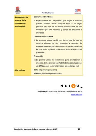 Necesidades de      Comunicación interna
negocio de la       ii. Especialmente los empleados que viajan a menudo,
empresa que            pueden “twittear” desde cualquier lugar a su página
puede cubrir:          personal para que en la oficina puedan saber en todo
                       momento qué está haciendo y donde se encuentra el
                       empleado.

                    Comunicación externa

                    jj. La empresa puede recibir en tiempo real lo que los
                       usuarios piensan de sus productos y servicios. La
                       empresa puede seguir los comentarios que los usuarios a
                       los que están siguiendo o comentan sobre sus productos
                       y servicios.

                    Promoción

                    kk.Es posible utilizar la herramienta para promocionar la
                       empresa. Si los clientes han habilitado las actualizaciones
                       vía SMS pueden recibir información útil en tiempo real.

Alternativas:       Jaiku (http://www.jaiku.com/)

                    Pownce (http://www.pownce.com/)




                         Diego Royo, Director de desarrollo de negocio de Net2u
                                                                   www.net2u.es




______________________________________________________________________
Asociación Nacional de Empresas de Internet, ANEI                 43
 