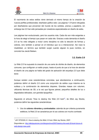 El nacimiento de estos estilos viene derivado al mismo tiempo de la creación de
nuevos perfiles profesionales: diseñador gráfico web. Las páginas 1.0 fueron dibujadas
por diseñadores que provenían del mundo de los carteles, prensa y papelería, sin
embargo las 2.0 han sido pensadas por creadores especializados en diseño de webs.


Las páginas han evolucionado, pero los usuarios más. Cada día son más exigentes a
la hora de elegir el tiempo que pasan en cada site. Gracias a esta demanda el diseño
2.0 se ha visto obligado a incluir como disciplina no sólo la elección de formas y
colores, sino también a pensar en el individuo que va a interaccionar. Así nace la
Usabilidad, un término que también surgió cuando alguien le puso nombre, en
concreto fue Jacob Nielsen.


                                                                               3.2. Estilo 2.0


La Web 2.0 ha supuesto la creación de una serie de clichés de diseño, de elementos
comunes, que configuran un estilo propio, hasta el punto de que a la hora de abordar
el diseño de una página se habla del grado de aplicación del arquetipo 2.0 que debe
tener.


Aunque existen unas características concretas, que abordaremos a continuación,
podemos definir el diseño 2.0 como una conjunción de estilos cuya máxima es la
sutileza y la combinación de elementos dispares. Grandes masas con volumen,
utilizando técnicas de 3D, a la vez que figuras planas; pequeños detalles de luz o
degradados delicados, con grandes tipografías.


Siguiendo el artículo “How to destroy the Web 2.0 look”3, de Elliot Jay Stocks,
podemos definir las siguientes características:


      1- Uso de colores vibrantes y contrastados: además de por criterios puramente
          estéticos, la Web 2.0 se caracteriza por el uso colores con mucho contraste



3
    JAY STOCKS, E. How to destroy the Web 2.0 look. Elliot Jay Stocks, 2007.
Disponible en http://elliotjaystocks.com/blog/archive/2007/destroy-the-web-20-look-future-of-
web-design-new-york/

______________________________________________________________________
Asociación Nacional de Empresas de Internet, ANEI                 45
 