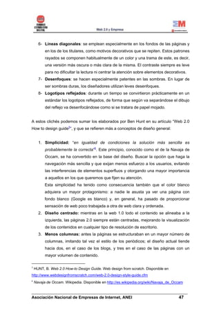 6- Líneas diagonales: se emplean especialmente en los fondos de las páginas y
          en los de los titulares, como motivos decorativos que se repiten. Estos patrones
          rayados se componen habitualmente de un color y una trama de este, es decir,
          una versión más oscura o más clara de la misma. El contraste siempre es leve
          para no dificultar la lectura ni centrar la atención sobre elementos decorativos.
      7- Desenfoques: se hacen especialmente patentes en las sombras. En lugar de
          ser sombras duras, los diseñadores utilizan leves desenfoques.
      8- Logotipos reflejados: durante un tiempo se convirtieron prácticamente en un
          estándar los logotipos reflejados, de forma que según va separándose el dibujo
          del reflejo va desenfocándose como si se tratara de papel mojado.


A estos clichés podemos sumar los elaborados por Ben Hunt en su artículo “Web 2.0
How to design guide5”, y que se refieren más a conceptos de diseño general:


      1. Simplicidad: “en igualdad de condiciones la solución más sencilla es
          probablemente la correcta”6. Este principio, conocido como el de la Navaja de
          Occam, se ha convertido en la base del diseño. Buscar la opción que haga la
          navegación más sencilla y que exijan menos esfuerzo a los usuarios, evitando
          las interferencias de elementos superfluos y otorgando una mayor importancia
          a aquellos en los que queremos que fijen su atención.
          Esta simplicidad ha tenido como consecuencia también que el color blanco
          adquiera un mayor protagonismo: a nadie le asusta ya ver una página con
          fondo blanco (Google es blanco) y, en general, ha pasado de proporcionar
          sensación de web poco trabajada a otra de web clara y ordenada.
      2. Diseño centrado: mientras en la web 1.0 todo el contenido se alineaba a la
          izquierda, las páginas 2.0 siempre están centradas, mejorando la visualización
          de los contenidos en cualquier tipo de resolución de escritorio.
      3. Menos columnas: antes la páginas se estructuraban en un mayor número de
          columnas, imitando tal vez el estilo de los periódicos; el diseño actual tiende
          hacia dos, en el caso de los blogs, y tres en el caso de las páginas con un
          mayor volumen de contenido.

5
    HUNT, B. Web 2.0 How-to Design Guide. Web design from scratch. Disponible en
http://www.webdesignfromscratch.com/web-2.0-design-style-guide.cfm
6
    Navaja de Occam. Wikipedia. Disponible en http://es.wikipedia.org/wiki/Navaja_de_Occam

______________________________________________________________________
Asociación Nacional de Empresas de Internet, ANEI                 47
 