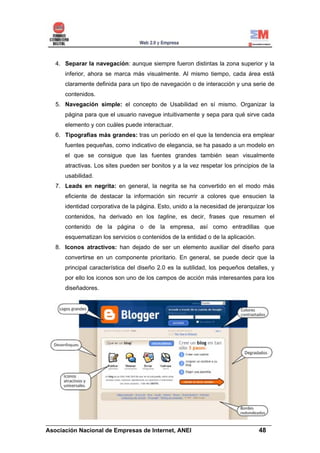 4. Separar la navegación: aunque siempre fueron distintas la zona superior y la
     inferior, ahora se marca más visualmente. Al mismo tiempo, cada área está
     claramente definida para un tipo de navegación o de interacción y una serie de
     contenidos.
  5. Navegación simple: el concepto de Usabilidad en sí mismo. Organizar la
     página para que el usuario navegue intuitivamente y sepa para qué sirve cada
     elemento y con cuáles puede interactuar.
  6. Tipografías más grandes: tras un período en el que la tendencia era emplear
     fuentes pequeñas, como indicativo de elegancia, se ha pasado a un modelo en
     el que se consigue que las fuentes grandes también sean visualmente
     atractivas. Los sites pueden ser bonitos y a la vez respetar los principios de la
     usabilidad.
  7. Leads en negrita: en general, la negrita se ha convertido en el modo más
     eficiente de destacar la información sin recurrir a colores que ensucien la
     identidad corporativa de la página. Esto, unido a la necesidad de jerarquizar los
     contenidos, ha derivado en los tagline, es decir, frases que resumen el
     contenido de la página o de la empresa, así como entradillas que
     esquematizan los servicios o contenidos de la entidad o de la aplicación.
  8. Iconos atractivos: han dejado de ser un elemento auxiliar del diseño para
     convertirse en un componente prioritario. En general, se puede decir que la
     principal característica del diseño 2.0 es la sutilidad, los pequeños detalles, y
     por ello los iconos son uno de los campos de acción más interesantes para los
     diseñadores.




______________________________________________________________________
Asociación Nacional de Empresas de Internet, ANEI                 48
 