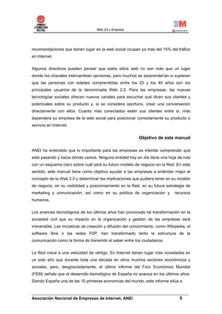 recomendaciones que tienen lugar en la web social ocupan ya más del 15% del tráfico
en Internet.


Algunos directivos pueden pensar que estos sitios web no son más que un lugar
donde los chavales intercambian opiniones, pero muchos se sorprenderían si supieran
que las personas con edades comprendidas entre los 25 y los 40 años son los
principales usuarios de la denominada Web 2.0. Para las empresas, las nuevas
tecnologías sociales ofrecen nuevos canales para escuchar qué dicen sus clientes y
potenciales sobre su producto y, si se considera oportuno, crear una conversación
directamente con ellos. Cuanto más conectados estén sus clientes entre sí, más
dependerá su empresa de la web social para posicionar correctamente su producto o
servicio en Internet.


                                                            Objetivo de este manual

ANEI ha entendido que lo importante para las empresas es intentar comprender qué
está pasando y hacia dónde vamos. Ninguna entidad hoy en día tiene una hoja de ruta
con un esquema claro sobre cuál será su futuro modelo de negocio en la Red. En este
sentido, este manual tiene como objetivo ayudar a las empresas a entender mejor el
concepto de la Web 2.0 y determinar las implicaciones que pudiera tener en su modelo
de negocio, en su visibilidad y posicionamiento en la Red, en su futura estrategia de
marketing y comunicación, así como en su política de organización y             recursos
humanos.


Los avances tecnológicos de los últimos años han provocado tal transformación en la
sociedad civil que su impacto en la organización y gestión de las empresas será
irreversible. Las iniciativas de creación y difusión del conocimiento, como Wikipedia, el
software libre o las redes P2P, han transformado tanto la estructura de la
comunicación como la forma de transmitir el saber entre los ciudadanos.


La Red crece a una velocidad de vértigo. En Internet tienen lugar más novedades en
un solo año que durante toda una década en otros muchos sectores económicos y
sociales, pero, desgraciadamente, el último informe del Foro Económico Mundial
(FEM) señala que el desarrollo tecnológico de España no avanza en los últimos años.
Siendo España una de las 10 primeras economías del mundo, este informe sitúa a

______________________________________________________________________
Asociación Nacional de Empresas de Internet, ANEI                 5
 