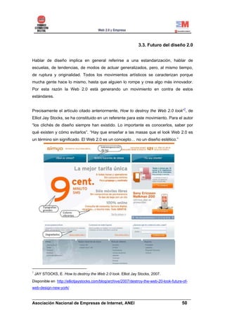 3.3. Futuro del diseño 2.0


Hablar de diseño implica en general referirse a una estandarización, hablar de
escuelas, de tendencias, de modos de actuar generalizados, pero, al mismo tiempo,
de ruptura y originalidad. Todos los movimientos artísticos se caracterizan porque
mucha gente hace lo mismo, hasta que alguien lo rompe y crea algo más innovador.
Por esta razón la Web 2.0 está generando un movimiento en contra de estos
estándares.


Precisamente el artículo citado anteriormente, How to destroy the Web 2.0 look”7, de
Elliot Jay Stocks, se ha constituido en un referente para este movimiento. Para el autor
“los clichés de diseño siempre han existido. Lo importante es conocerlos, saber por
qué existen y cómo evitarlos”. “Hay que enseñar a las masas que el look Web 2.0 es
un término sin significado. El Web 2.0 es un concepto… no un diseño estético.”




7
    JAY STOCKS, E. How to destroy the Web 2.0 look. Elliot Jay Stocks, 2007.
Disponible en http://elliotjaystocks.com/blog/archive/2007/destroy-the-web-20-look-future-of-
web-design-new-york/

______________________________________________________________________
Asociación Nacional de Empresas de Internet, ANEI                 50
 