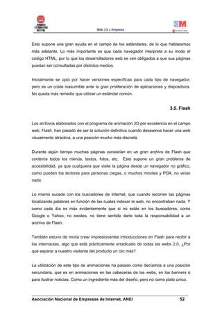 Esto supone una gran ayuda en el campo de los estándares, de lo que hablaremos
más adelante. Lo más importante es que cada navegador interpreta a su modo el
código HTML, por lo que los desarrolladores web se ven obligados a que sus páginas
puedan ser consultadas por distintos medios.


Inicialmente se optó por hacer versiones específicas para cada tipo de navegador,
pero es un coste inasumible ante la gran proliferación de aplicaciones y dispositivos.
No queda más remedio que utilizar un estándar común.


                                                                           3.5. Flash


Los archivos elaborados con el programa de animación 2D por excelencia en el campo
web, Flash, han pasado de ser la solución definitiva cuando deseamos hacer una web
visualmente atractiva, a una posición mucho más discreta.


Durante algún tiempo muchas páginas consistían en un gran archivo de Flash que
contenía todos los menús, textos, fotos, etc.     Esto supone un gran problema de
accesibilidad, ya que cualquiera que visite la página desde un navegador no gráfico,
como pueden los lectores para personas ciegas, o muchos móviles y PDA, no veían
nada.


Lo mismo sucede con los buscadores de Internet, que cuando recorren las páginas
localizando palabras en función de las cuales indexar la web, no encontraban nada. Y
como cada día es más evidentemente que si no estás en los buscadores, como
Google o Yahoo, no existes, no tiene sentido darle toda la responsabilidad a un
archivo de Flash.


También estuvo de moda crear impresionantes introducciones en Flash para recibir a
los internautas, algo que está prácticamente erradicado de todas las webs 2.0. ¿Por
qué separar a nuestro visitante del producto un clic más?


La utilización de este tipo de animaciones ha pasado como decíamos a una posición
secundaria, que es en animaciones en las cabeceras de las webs, en los banners o
para ilustrar noticias. Como un ingrediente más del diseño, pero no como plato único.


______________________________________________________________________
Asociación Nacional de Empresas de Internet, ANEI                 52
 