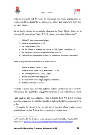 Atrás queda aquella web 1.0 donde los internautas eran meros espectadores que
perdían más tiempo buscando que utilizando los sites y que simplemente leían texto
con hipervínculos.


Manuel Lavín, director de consultoría eBusiness de Adesis Netlife, define así al
internauta 1.0 en su artículo “Web 2.0: Por fin alguien al otro lado de la pantalla”9:


          1. Utiliza IE para navegar por la Web
          2. Accede siempre desde su PC
          3. Se conecta por módem
          4. Se fija más en la espectacularidad de la Web que en los contenidos
          5. Es un usuario pasivo que sólo asimila información
          6. Sólo interactúa para realizar compras, ver el mail y obtener información


Mientras asigna estas características al internauta 2.0:


          1. Utiliza IE, Firefox, Opera, Safari…
          2. Accede desde su PC, PDA, Blackberry, TV, WII…
          3. Se conecta por GPRS, ADSL, Cable…
          4. Busca la operativa en las páginas
          5. Genera información: Blogs, páginas personales…
          6. Publica contenido, lo ordena…


Teniendo en cuenta estos aspectos, podemos elaborar un listado de las necesidades
del internauta 2.0 y que tendrán un papel fundamental a la hora de diseñar una página:


- Los usuarios son más exigentes. Hasta la llegada de la Web 2.0 el internauta
accedía a una página, la exploraba, valoraba si algún contenido le interesaba y, si no,
se iba.
      El usuario de Internet de hoy en día, por el contrario, ofrece muchas menos
posibilidades a los sites. Entra, y si no ve nada que le interese, se va.



9
    LAVÍN, M. Web 2.0. Por fin alguien al otro lado de la pantalla. Día W3C en España, 2007.
Disponible en http://www.w3c.es/Eventos/2007/DiaW3C/Presentaciones/Adesis.pdf

______________________________________________________________________
Asociación Nacional de Empresas de Internet, ANEI                 54
 