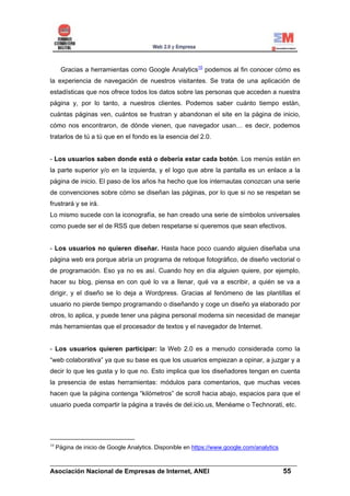 Gracias a herramientas como Google Analytics10 podemos al fin conocer cómo es
la experiencia de navegación de nuestros visitantes. Se trata de una aplicación de
estadísticas que nos ofrece todos los datos sobre las personas que acceden a nuestra
página y, por lo tanto, a nuestros clientes. Podemos saber cuánto tiempo están,
cuántas páginas ven, cuántos se frustran y abandonan el site en la página de inicio,
cómo nos encontraron, de dónde vienen, que navegador usan… es decir, podemos
tratarlos de tú a tú que en el fondo es la esencia del 2.0.


- Los usuarios saben donde está o debería estar cada botón. Los menús están en
la parte superior y/o en la izquierda, y el logo que abre la pantalla es un enlace a la
página de inicio. El paso de los años ha hecho que los internautas conozcan una serie
de convenciones sobre cómo se diseñan las páginas, por lo que si no se respetan se
frustrará y se irá.
Lo mismo sucede con la iconografía, se han creado una serie de símbolos universales
como puede ser el de RSS que deben respetarse si queremos que sean efectivos.


- Los usuarios no quieren diseñar. Hasta hace poco cuando alguien diseñaba una
página web era porque abría un programa de retoque fotográfico, de diseño vectorial o
de programación. Eso ya no es así. Cuando hoy en día alguien quiere, por ejemplo,
hacer su blog, piensa en con qué lo va a llenar, qué va a escribir, a quién se va a
dirigir, y el diseño se lo deja a Wordpress. Gracias al fenómeno de las plantillas el
usuario no pierde tiempo programando o diseñando y coge un diseño ya elaborado por
otros, lo aplica, y puede tener una página personal moderna sin necesidad de manejar
más herramientas que el procesador de textos y el navegador de Internet.


- Los usuarios quieren participar: la Web 2.0 es a menudo considerada como la
“web colaborativa” ya que su base es que los usuarios empiezan a opinar, a juzgar y a
decir lo que les gusta y lo que no. Esto implica que los diseñadores tengan en cuenta
la presencia de estas herramientas: módulos para comentarios, que muchas veces
hacen que la página contenga “kilómetros” de scroll hacia abajo, espacios para que el
usuario pueda compartir la página a través de del.icio.us, Menéame o Technorati, etc.




10
     Página de inicio de Google Analytics. Disponible en https://www.google.com/analytics

______________________________________________________________________
Asociación Nacional de Empresas de Internet, ANEI                 55
 